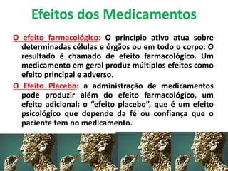 Efeitos dos Medicamentos
O efeito farmacológico: O princípio ativo atua sobre
determinadas células e órgãos ou em todo o corpo. O
resultado é chamado de efeito farmacológico. Um
medicamento em geral produz múltiplos efeitos como
efeito principal e adverso.
O Efeito Placebo: a administração de medicamentos
pode produzir além do efeito farmacológico, um
efeito adicional: o “efeito placebo”, que é um efeito
psicológico que depende da fé ou confiança que o
paciente tem no medicamento.
 