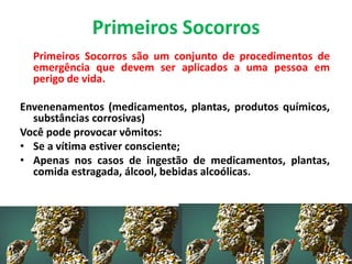 Primeiros Socorros
Primeiros Socorros são um conjunto de procedimentos de
emergência que devem ser aplicados a uma pessoa em
perigo de vida.
Envenenamentos (medicamentos, plantas, produtos químicos,
substâncias corrosivas)
Você pode provocar vômitos:
• Se a vítima estiver consciente;
• Apenas nos casos de ingestão de medicamentos, plantas,
comida estragada, álcool, bebidas alcoólicas.
 