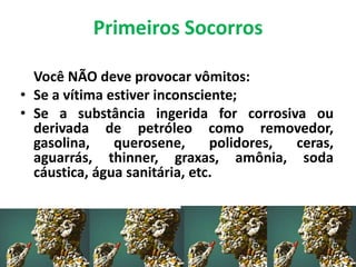 Primeiros Socorros
Você NÃO deve provocar vômitos:
• Se a vítima estiver inconsciente;
• Se a substância ingerida for corrosiva ou
derivada de petróleo como removedor,
gasolina, querosene, polidores, ceras,
aguarrás, thinner, graxas, amônia, soda
cáustica, água sanitária, etc.
 