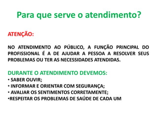 Para que serve o atendimento?
ATENÇÃO:
NO ATENDIMENTO AO PÚBLICO, A FUNÇÃO PRINCIPAL DO
PROFISSIONAL É A DE AJUDAR A PESSOA A RESOLVER SEUS
PROBLEMAS OU TER AS NECESSIDADES ATENDIDAS.
DURANTE O ATENDIMENTO DEVEMOS:
• SABER OUVIR;
• INFORMAR E ORIENTAR COM SEGURANÇA;
• AVALIAR OS SENTIMENTOS CORRETAMENTE;
•RESPEITAR OS PROBLEMAS DE SAÚDE DE CADA UM
 