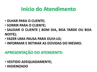 Início do Atendimento
• OLHAR PARA O CLIENTE;
• SORRIR PARA O CLIENTE;
• SAUDAR O CLIENTE ( BOM DIA, BOA TARDE OU BOA
NOITE);
• FAZER UMA PAUSA PARA OUVI-LO;
• INFORMAR E RETIRAR AS DÚVIDAS DO MESMO.
APRESENTAÇÃO DO ATENDENTE:
• VESTIDO ADEQUADAMENTE;
• HIGIENIZADO
 