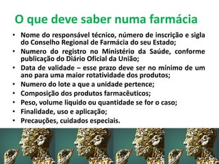 O que deve saber numa farmácia
• Nome do responsável técnico, número de inscrição e sigla
do Conselho Regional de Farmácia do seu Estado;
• Numero do registro no Ministério da Saúde, conforme
publicação do Diário Oficial da União;
• Data de validade – esse prazo deve ser no mínimo de um
ano para uma maior rotatividade dos produtos;
• Numero do lote a que a unidade pertence;
• Composição dos produtos farmacêuticos;
• Peso, volume liquido ou quantidade se for o caso;
• Finalidade, uso e aplicação;
• Precauções, cuidados especiais.
 