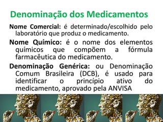 Denominação dos Medicamentos
Nome Comercial: é determinado/escolhido pelo
laboratório que produz o medicamento.
Nome Químico: é o nome dos elementos
químicos que compõem a fórmula
farmacêutica do medicamento.
Denominação Genérica: ou Denominação
Comum Brasileira (DCB), é usado para
identificar o princípio ativo do
medicamento, aprovado pela ANVISA
 