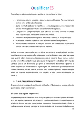10
Alguns fatores são importantes para auxiliar no comportamento ético:
• Honestidade: dizer a verdade e assumir responsabilidades. Aprender sempre
com os erros e não culpar terceiros.
• Sigilo: nem tudo pode ser compartilhado com outras pessoas, mesmo sejam da
família. Informações de trabalho são extremamente sigilosas.
• Competência: Comprometimento com a função buscando o melhor resultado
para a organização, não apenas o resultado pessoal.
• Prudência: Respeito aos colegas de trabalho e à hierarquia da organização.
• Humildade: entender o papel de cada indivíduo dentro da organização.
• Imparcialidade: diferenciar as relações pessoais das profissionais e considerar
sempre como prioridade a realização do trabalho.
Muitas empresas preocupadas com a ética no ambiente organizacional, adotam
condutas a serem cumpridas pelos colaboradores, criando assim suas próprias regras
para garantir o bom funcionamento dos processos de trabalho. Essas normas podem
constar em um Manual de Conduta Ética ou no Código de Conduta Ética. O Código de
Conduta Ética é um documento que prevê o cumprimento de normas e padrões a
serem seguidos por todos dentro da organização. Um colaborador que deseja crescer
profissionalmente precisa pensar no todo, sem interesse próprio, visando sempre
atingir os objetivos organizacionais, com respeito e ética dentro do ambiente de
trabalho.
2. O QUE É EMPREENDEDORISMO?
Empreendedorismo, segundo o dicionário Michaelis, é “Qualidade ou característica de
quem realiza empreendimentos.”.
2.1 O que leva alguém empreender?
Empreender pode acontecer em duas situações: por oportunidade ou por necessidade.
Abrir um negócio ou elaborar um projeto por oportunidade é quando alguém identifica
a falta de algo no mercado que solucione o problema de um determinado público e
realiza pesquisa a fim de planejar tal implementação. Já o empreendedorismo por
 