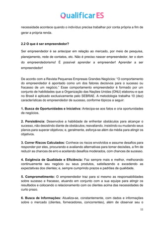 11
necessidade acontece quando o indivíduo precisa trabalhar por conta própria a fim de
gerar a própria renda.
2.2 O que é ser empreendedor?
Ser empreendedor é se antecipar em relação ao mercado, por meio de pesquisa,
planejamento, rede de contatos, etc. Não é preciso nascer empreendedor, ter o dom
do empreendedorismo! É possível aprender a empreender! Aprender a ser
empreendedor!
De acordo com a Revista Pequenas Empresas Grandes Negócios: “O comportamento
do empreendedor é apontado como um dos fatores decisivos para o sucesso ou
fracasso de um negócio.” Esse comportamento empreendedor é formado por um
conjunto de habilidades que a Organização das Nações Unidas (ONU) elaborou e que
no Brasil é aplicado exclusivamente pelo SEBRAE. A metodologia trabalha 10 (dez)
características do empreendedor de sucesso, conforme tópicos a seguir:
1. Busca de Oportunidades e Iniciativa: Antecipa-se aos fatos e cria oportunidades
de negócios.
2. Persistência: Desenvolve a habilidade de enfrentar obstáculos para alcançar o
sucesso, não desistindo diante de obstáculos; reavaliando, insistindo ou mudando seus
planos para superar objetivos; e, geralmente, esforça-se além da média para atingir os
objetivos.
3. Correr Riscos Calculados: Conhece os riscos envolvidos e assume desafios para
responder por eles, procurando e avaliando alternativas para tomar decisões, a fim de
reduzir as chances de erro e aceitando desafios moderados, com chances de sucesso.
4. Exigência de Qualidade e Eficiência: Faz sempre mais e melhor, melhorando
continuamente seu negócio ou seus produtos, satisfazendo e excedendo as
expectativas dos clientes; e, sempre cumprindo prazos e padrões de qualidade.
5. Comprometimento: O empreendedor traz para si mesmo as responsabilidades
sobre sucesso e fracasso, atuando em conjunto com a sua equipe para atingir os
resultados e colocando o relacionamento com os clientes acima das necessidades de
curto prazo.
6. Busca de Informações: Atualiza-se, constantemente, com dados e informações
sobre o mercado (clientes, fornecedores, concorrentes), além de observar seu o
 