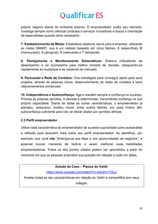12
próprio negócio diante do ambiente externo. O empreendedor avalia seu mercado,
investiga sempre como oferecer produtos e serviços inovadores e busca a orientação
de especialistas quando acha necessário.
7. Estabelecimento de Metas: Estabelece objetivos claros para a empresa, utilizando
as metas SMART, que é um método baseado em cinco fatores: S (específica), M
(mensurável), A (atingível), R (relevante) e T (temporal).
8. Planejamento e Monitoramento Sistemáticos: Elabora indicadores de
desempenho e os acompanha para melhor tomada de decisão, adequando-se
rapidamente às mudanças e às variáveis de mercado.
9. Persuasão e Rede de Contatos: Cria estratégias para conseguir apoio para seus
projetos, através de pessoas chave, desenvolvimento de redes de contatos e bons
relacionamentos comerciais.
10. Independência e Autoconfiança: Age e mantêm sempre a confiança no sucesso.
Prioriza as próprias opiniões, é otimista e determinado, transmitindo confiança na sua
própria capacidade. Diante de todas as outras características, o empreendedor já
planejou, pesquisou, avaliou riscos, entre outros fatores, por esse motivo tem
autoconfiança suficiente para não se deixar abalar por opiniões alheias.
2.3 Perfil empreendedor
Utilize cada característica do empreendedor de sucesso supracitada como autoanálise
e reflexão para descobrir mais sobre seu perfil empreendedor. Ao identificar, por
exemplo, que você não “Antecipa-se aos fatos e cria oportunidades de negócios”, é
possível buscar maneiras de fazê-lo e assim melhorar suas habilidades
empreendedoras. Todos os dez pontos citados podem ser aprendidos a partir do
momento em que as pessoas entendem sua posição em relação a cada um deles.
Estudo de Caso – Pipoca do Valdir
https://www.youtube.com/watch?v=vsAJHv11GLc
Analise todas as dez características em relação ao Valdir e compartilhe com seus
colegas.
 