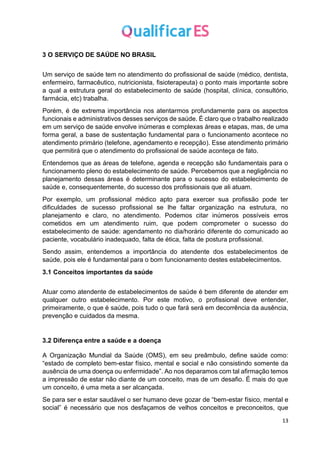 13
3 O SERVIÇO DE SAÚDE NO BRASIL
Um serviço de saúde tem no atendimento do profissional de saúde (médico, dentista,
enfermeiro, farmacêutico, nutricionista, fisioterapeuta) o ponto mais importante sobre
a qual a estrutura geral do estabelecimento de saúde (hospital, clínica, consultório,
farmácia, etc) trabalha.
Porém, é de extrema importância nos atentarmos profundamente para os aspectos
funcionais e administrativos desses serviços de saúde. É claro que o trabalho realizado
em um serviço de saúde envolve inúmeras e complexas áreas e etapas, mas, de uma
forma geral, a base de sustentação fundamental para o funcionamento acontece no
atendimento primário (telefone, agendamento e recepção). Esse atendimento primário
que permitirá que o atendimento do profissional de saúde aconteça de fato.
Entendemos que as áreas de telefone, agenda e recepção são fundamentais para o
funcionamento pleno do estabelecimento de saúde. Percebemos que a negligência no
planejamento dessas áreas é determinante para o sucesso do estabelecimento de
saúde e, consequentemente, do sucesso dos profissionais que ali atuam.
Por exemplo, um profissional médico apto para exercer sua profissão pode ter
dificuldades de sucesso profissional se lhe faltar organização na estrutura, no
planejamento e claro, no atendimento. Podemos citar inúmeros possíveis erros
cometidos em um atendimento ruim, que podem comprometer o sucesso do
estabelecimento de saúde: agendamento no dia/horário diferente do comunicado ao
paciente, vocabulário inadequado, falta de ética, falta de postura profissional.
Sendo assim, entendemos a importância do atendente dos estabelecimentos de
saúde, pois ele é fundamental para o bom funcionamento destes estabelecimentos.
3.1 Conceitos importantes da saúde
Atuar como atendente de estabelecimentos de saúde é bem diferente de atender em
qualquer outro estabelecimento. Por este motivo, o profissional deve entender,
primeiramente, o que é saúde, pois tudo o que fará será em decorrência da ausência,
prevenção e cuidados da mesma.
3.2 Diferença entre a saúde e a doença
A Organização Mundial da Saúde (OMS), em seu preâmbulo, define saúde como:
“estado de completo bem-estar físico, mental e social e não consistindo somente da
ausência de uma doença ou enfermidade”. Ao nos deparamos com tal afirmação temos
a impressão de estar não diante de um conceito, mas de um desafio. É mais do que
um conceito, é uma meta a ser alcançada.
Se para ser e estar saudável o ser humano deve gozar de “bem-estar físico, mental e
social” é necessário que nos desfaçamos de velhos conceitos e preconceitos, que
 