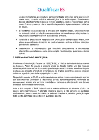 15
visitas domiciliares, puericultura, complementação alimentar para grupos com
maior risco, consulta médica, odontológica e de enfermagem. Saneamento
básico, abastecimento de água e rede de esgoto são ações relacionadas com o
meio. E ainda podemos citar a assistência prestada à população nas unidades
de saúde.
• Secundária: essa assistência é prestada em hospitais locais, unidades mistas
ou ambulatoriais à população que necessita de esclarecimentos, diagnóstico ou
recursos não compatíveis com a assistência primária.
• Terciária: é prestada em hospitais com um nível de complexidade maior, com
várias especialidades incluindo as quatro básicas, aclínica médica, cirúrgica,
pediátrica e obstétrica.
• Quaternária: é caracterizada por unidades ambulatoriais e hospitalares
altamente especializados, como por exemplo, neurocirurgia, queimados, dentre
outras.
5 SISTEMA ÚNICO DE SAÚDE (SUS)
Conforme a Constituição Federal de 1988(CF-88), a “Saúde é direito de todos e dever
do Estado”. Assim foi criado o Sistema Único de Saúde (SUS), um dos maiores
sistemas públicos de saúde do mundo, que abrange desde o simples atendimento para
avaliação da pressão arterial até o transplante de órgãos, garantindo acesso integral,
universal e gratuito para toda a população do país.
No período anterior a CF-88, o sistema público de saúde prestava assistência apenas
aos trabalhadores vinculados à Previdência Social, aproximadamente 30 milhões de
pessoas com acesso aos serviços hospitalares, cabendo o atendimento aos demais
cidadãos às entidades filantrópicas.
Com a sua criação, o SUS proporcionou o acesso universal ao sistema público de
saúde, sem discriminação. A atenção integral à saúde, e não somente os cuidados
assistenciais, passou a ser um direito de todos os brasileiros, desde a gestação e por
toda a vida, com foco na saúde com qualidade devida.
 