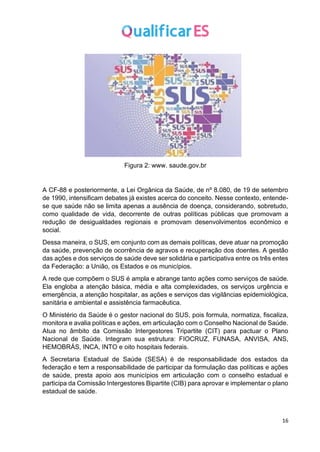 16
Figura 2: www. saude.gov.br
A CF-88 e posteriormente, a Lei Orgânica da Saúde, de nº 8.080, de 19 de setembro
de 1990, intensificam debates já existes acerca do conceito. Nesse contexto, entende-
se que saúde não se limita apenas a ausência de doença, considerando, sobretudo,
como qualidade de vida, decorrente de outras políticas públicas que promovam a
redução de desigualdades regionais e promovam desenvolvimentos econômico e
social.
Dessa maneira, o SUS, em conjunto com as demais políticas, deve atuar na promoção
da saúde, prevenção de ocorrência de agravos e recuperação dos doentes. A gestão
das ações e dos serviços de saúde deve ser solidária e participativa entre os três entes
da Federação: a União, os Estados e os municípios.
A rede que compõem o SUS é ampla e abrange tanto ações como serviços de saúde.
Ela engloba a atenção básica, média e alta complexidades, os serviços urgência e
emergência, a atenção hospitalar, as ações e serviços das vigilâncias epidemiológica,
sanitária e ambiental e assistência farmacêutica.
O Ministério da Saúde é o gestor nacional do SUS, pois formula, normatiza, fiscaliza,
monitora e avalia políticas e ações, em articulação com o Conselho Nacional de Saúde.
Atua no âmbito da Comissão Intergestores Tripartite (CIT) para pactuar o Plano
Nacional de Saúde. Integram sua estrutura: FIOCRUZ, FUNASA, ANVISA, ANS,
HEMOBRÁS, INCA, INTO e oito hospitais federais.
A Secretaria Estadual de Saúde (SESA) é de responsabilidade dos estados da
federação e tem a responsabilidade de participar da formulação das políticas e ações
de saúde, presta apoio aos municípios em articulação com o conselho estadual e
participa da Comissão Intergestores Bipartite (CIB) para aprovar e implementar o plano
estadual de saúde.
 