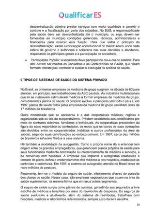 18
descentralização objetiva prestar serviços com maior qualidade e garantir o
controle e a fiscalização por parte dos cidadãos. No SUS, a responsabilidade
pela saúde deve ser descentralizada até o município, ou seja, devem ser
fornecidas ao município condições gerenciais, técnicas, administrativas e
financeiras para exercer esta função. Para que valha o princípio da
descentralização, existe a concepção constitucional do mando único, onde cada
esfera de governo é autônoma e soberana nas suas decisões e atividades,
respeitando os princípios gerais e a participação da sociedade.
• Participação Popular: a sociedade deve participar no dia-a-dia do sistema. Para
isto, devem ser criados os Conselhos e as Conferências de Saúde, que visam
formular estratégias, controlar e avaliar a execução da política de saúde.
6 TIPOS DE SISTEMAS DE SAÚDE DO SISTEMA PRIVADO
No Brasil, as primeiras empresas de medicina de grupo surgiram na década de 60 para
atender, em princípio, aos trabalhadores do ABC paulista. As indústrias multinacionais
que ali se instalavam estimularam médicos a formar empresas de medicina de grupo,
com diferentes planos de saúde. O conceito evoluiu e prosperou em todo o país e, em
1997, planos de saúde feitos pelas empresas de medicina de grupo assistiam cerca de
17 milhões de brasileiros
Outra modalidade que se apresenta é a das cooperativas médicas, regidas e
organizadas sob as leis do cooperativismo. Prestam assistência aos beneficiários por
meio de contratos coletivos, familiares e individuais. As cooperativas prescindem da
figura do sócio majoritário ou controlador, de modo que os lucros de suas operações
são divididos entre os cooperativados (médicos e outros profissionais da área de
saúde), segundo suas contribuições ao esforço comum. Em 1997, cerca dez milhões
de brasileiros estavam filiados a esse sistema.
Há também a modalidade da autogestão. Como o próprio nome dá a entender tem
origem entre os grandes empregadores, que gerenciam planos próprios de saúde para
seus funcionários mediante contratação ou credenciamento de médicos e serviços, e
de convênios com hospitais. A empresa que implanta a autogestão estabelece o
formato do plano, define o credenciamento dos médicos e dos hospitais, estabelece as
carências e coberturas. Em 1997, o sistema de autogestão atendia no Brasil cerca de
nove milhões de pessoas.
Finalmente, tem-se o modelo do seguro de saúde, inteiramente diverso do conceito
dos planos de saúde. Nesse caso, são empresas seguradoras que atuam na área da
saúde suplementar, da mesma forma que em seus outros segmentos.
O seguro de saúde surgiu como planos de custeios, garantindo aos segurados a livre
escolha de médicos e hospitais por meio do reembolso de despesas. Os seguros de
saúde evoluíram e atualmente, além do sistema de reembolso, trabalham com
hospitais, médicos e laboratórios referenciados, sempre juízo da livre escolha.
 