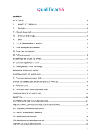2
SUMÁRIO
INTRODUÇÃO...........................................................................................................................................4
1. MUNDO DO TRABALHO ...............................................................................................................4
1.1 Currículo .........................................................................................................................................6
1.1.1 Modelo de currículo ..........................................................................................................................7
1.2 Entrevista de Emprego...................................................................................................................8
1.3 Ética................................................................................................................................................9
2. O QUE É EMPREENDEDORISMO? ................................................................................................10
2.1 O que leva alguém empreender?......................................................................................................10
2.2 O que é ser empreendedor? .............................................................................................................11
2.3 Perfil empreendedor ..........................................................................................................................12
3 O SERVIÇO DE SAÚDE NO BRASIL..................................................................................................13
3.1 Conceitos importantes da saúde.......................................................................................................13
3.2 Diferença entre a saúde e a doença .................................................................................................13
4 NÍVEIS DE ATENÇÃO À SAÚDE.........................................................................................................14
5 SISTEMA ÚNICO DE SAÚDE (SUS)...................................................................................................15
5.1 Princípios organizacionais do SUS ...................................................................................................17
6 TIPOS DE SISTEMAS DE SAÚDE DO SISTEMA PRIVADO .............................................................18
6.1 Planos de saúde................................................................................................................................19
6.1.1 Principais planos de saúde privados no ES ...................................................................................20
7 UNIDADE BÁSICA DE SAÚDE (UBS).................................................................................................20
8 HOSPITAL............................................................................................................................................22
9 O ATENDENTE DOS SERVIÇOS DE SAÚDE ....................................................................................24
10 EXPECTATIVAS DO CLIENTE DOS SERVIÇOS DE SAÚDE..........................................................29
10.1 Postura no atendimento institucional .............................................................................................30
10.2 Postura no atendimento telefônico..................................................................................................31
10.3 Agendamento de consultas .............................................................................................................34
10.4 Agendamento em situações especiais............................................................................................36
11 ÉTICA NO SERVIÇOS DE SAÚDE....................................................................................................39
 