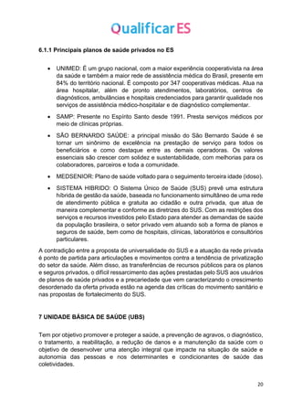20
6.1.1 Principais planos de saúde privados no ES
• UNIMED: É um grupo nacional, com a maior experiência cooperativista na área
da saúde e também a maior rede de assistência médica do Brasil, presente em
84% do território nacional. É composto por 347 cooperativas médicas. Atua na
área hospitalar, além de pronto atendimentos, laboratórios, centros de
diagnósticos, ambulâncias e hospitais credenciados para garantir qualidade nos
serviços de assistência médico-hospitalar e de diagnóstico complementar.
• SAMP: Presente no Espírito Santo desde 1991. Presta serviços médicos por
meio de clínicas próprias.
• SÃO BERNARDO SAÚDE: a principal missão do São Bernardo Saúde é se
tornar um sinônimo de excelência na prestação de serviço para todos os
beneficiários e como destaque entre as demais operadoras. Os valores
essenciais são crescer com solidez e sustentabilidade, com melhorias para os
colaboradores, parceiros e toda a comunidade.
• MEDSENIOR: Plano de saúde voltado para o seguimento terceira idade (idoso).
• SISTEMA HIBRIDO: O Sistema Único de Saúde (SUS) prevê uma estrutura
híbrida de gestão da saúde, baseada no funcionamento simultâneo de uma rede
de atendimento pública e gratuita ao cidadão e outra privada, que atua de
maneira complementar e conforme as diretrizes do SUS. Com as restrições dos
serviços e recursos investidos pelo Estado para atender as demandas de saúde
da população brasileira, o setor privado vem atuando sob a forma de planos e
seguros de saúde, bem como de hospitais, clínicas, laboratórios e consultórios
particulares.
A contradição entre a proposta de universalidade do SUS e a atuação da rede privada
é ponto de partida para articulações e movimentos contra a tendência de privatização
do setor da saúde. Além disso, as transferências de recursos públicos para os planos
e seguros privados, o difícil ressarcimento das ações prestadas pelo SUS aos usuários
de planos de saúde privados e a precariedade que vem caracterizando o crescimento
desordenado da oferta privada estão na agenda das críticas do movimento sanitário e
nas propostas de fortalecimento do SUS.
7 UNIDADE BÁSICA DE SAÚDE (UBS)
Tem por objetivo promover e proteger a saúde, a prevenção de agravos, o diagnóstico,
o tratamento, a reabilitação, a redução de danos e a manutenção da saúde com o
objetivo de desenvolver uma atenção integral que impacte na situação de saúde e
autonomia das pessoas e nos determinantes e condicionantes de saúde das
coletividades.
 