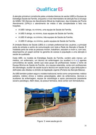 21
A atenção primária é constituída pelas unidades básicas de saúde (UBS) e Equipes de
Estratégia Saúde da Família, enquanto o nível intermediário de atenção fica a encargo
do SAMU 192 (Serviço de Atendimento Móvel às Urgências), das Unidades de Pronto
Atendimento (UPA),e o atendimento de média e alta complexidade é feito nos
hospitais.
• A UBS I abriga, no mínimo, uma equipe de Saúde da Família.
• A UBS II abriga, no mínimo, duas equipes de Saúde da Família.
• A UBS III abriga, no mínimo, três equipes de Saúde da Família.
• A UBS IV abriga, no mínimo, quatro equipes de Saúde da Família.
A Unidade Básica de Saúde (UBS) é o contato preferencial dos usuários, a principal
porta de entrada e centro de comunicação com toda a Rede de Atenção à Saúde. É
instalada perto de onde as pessoas moram, trabalham, estudam e vivem e, com isso,
desempenha um papel central na garantia de acesso à população a uma atenção à
saúde de qualidade.
Cada UBS, no modelo de Estratégia Saúde da Família, contém pelo menos: um
médico, um enfermeiro, um técnico de enfermagem (ou auxiliar) e 4 a 6 agentes
comunitários de saúde, sendo que esse grupo de profissionais recebe o nome de
Equipe Mínima de Saúde da Família. Já a equipe estendida, conta com profissionais
de odontologia, auxiliar de saúde bucal e técnico em saúde bucal, cujas atribuições e
definições são ditadas no âmbito da legislação vigente (Portaria da Atenção Básica).
As UBS também podem seguir o modelo tradicional, tendo como componentes: médico
pediatra, médico clínico e médico ginecologista, além de enfermeiros, técnicos e
auxiliares de enfermagem, equipe de odontologia e apoio psicossocial (assistente
social e psicólogo). Além disso, se possuir farmácia, deve contar com farmacêutico.
Figura 3: www.saude.gov.br
 