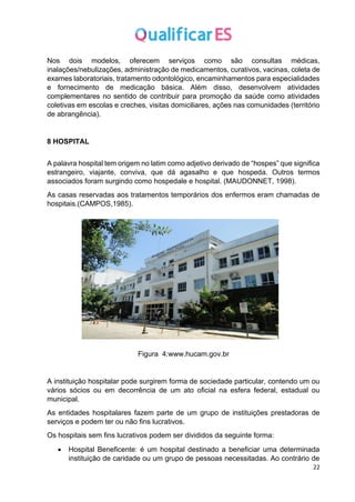 22
Nos dois modelos, oferecem serviços como são consultas médicas,
inalações/nebulizações, administração de medicamentos, curativos, vacinas, coleta de
exames laboratoriais, tratamento odontológico, encaminhamentos para especialidades
e fornecimento de medicação básica. Além disso, desenvolvem atividades
complementares no sentido de contribuir para promoção da saúde como atividades
coletivas em escolas e creches, visitas domiciliares, ações nas comunidades (território
de abrangência).
8 HOSPITAL
A palavra hospital tem origem no latim como adjetivo derivado de “hospes” que significa
estrangeiro, viajante, conviva, que dá agasalho e que hospeda. Outros termos
associados foram surgindo como hospedale e hospital. (MAUDONNET, 1998).
As casas reservadas aos tratamentos temporários dos enfermos eram chamadas de
hospitais.(CAMPOS,1985).
Figura 4:www.hucam.gov.br
A instituição hospitalar pode surgirem forma de sociedade particular, contendo um ou
vários sócios ou em decorrência de um ato oficial na esfera federal, estadual ou
municipal.
As entidades hospitalares fazem parte de um grupo de instituições prestadoras de
serviços e podem ter ou não fins lucrativos.
Os hospitais sem fins lucrativos podem ser divididos da seguinte forma:
• Hospital Beneficente: é um hospital destinado a beneficiar uma determinada
instituição de caridade ou um grupo de pessoas necessitadas. Ao contrário de
 