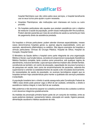 23
hospital filantrópico que não cobra pelos seus serviços, o hospital beneficente
usa os seus lucros para ajudar a quem necessita.
• Hospitais Filantrópicos: são instituições sem interesses em lucros ou outro
proveito.
• Os hospitais particulares são aqueles que prestam assistência com o objetivo
de restaurar a saúde da população, porém essas instituições têm fins lucrativos.
Podem atender pacientes por meio de convênios de saúde ou somente por meio
de pagamento direto da assistência prestada.
Os hospitais e clínicas particulares: podem atender diversas especialidades, nesses
casos denominamos hospitais gerais ou apenas alguma especialidade, como por
exemplo, atendimento oftalmológico ou estético. São alguns exemplos de hospitais e
clínicas particulares: Clínicas de Cirurgia Plástica; Hospital de Olhos; Hospital do
Coração; Hospital Geral.
O Ministério da Saúde define o hospital como parte integrante de uma organização
Médica e Social, cuja função básica, consiste em proporcionar à população Assistência
Médica Sanitária completa, tanto curativa como preventiva, sob qualquer regime de
atendimento, inclusive domiciliar, cujos serviços externos irradiam até o âmbito familiar,
constituindo-se também, em centro de educação, capacitação de recursos humanos e
de pesquisas em saúde, bem como de encaminhamento de pacientes, cabendo-lhe
supervisionar e orientar os estabelecimentos de saúde a ele vinculados tecnicamente.
As necessidades de saúde da população, os avanços tecnológicos exigem que os
hospitais tenham hoje características para manter a qualidade dos serviços prestados
à população.
A população brasileira tem o direito à saúde assegurada pela Constituição Federal de
1988 e esse direito pode parecer vago e difícil de ser avaliado, entretanto, o direito à
assistência médica integral, é mais fácil de ser avaliada.
Não podemos e não devemos separar os cuidados preventivos dos cuidados curativos
e sim devemos integrá-los gradativamente.
As medidas de prevenção primária fazem parte de um conjunto de medidas, entre as
quais podemos destacar: saneamento básico, educação em saúde, higiene pessoal,
alimentação saudável e hábitos saudáveis de vida.
 