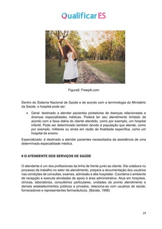 24
Figura5: Freepik.com
Dentro do Sistema Nacional de Saúde e de acordo com a terminologia do Ministério
da Saúde, o hospital pode ser:
• Geral: destinado a atender pacientes portadores de doenças relacionadas a
diversas especialidades médicas. Poderá ter seu atendimento limitado de
acordo com a faixa etária do cliente atendido, como por exemplo, um hospital
infantil. Pode ser determinado também devido à população que atende, como
por exemplo, militares ou ainda em razão da finalidade específica, como um
hospital de ensino.
Especializado: é destinado a atender pacientes necessitados da assistência de uma
determinada especialidade médica.
9 O ATENDENTE DOS SERVIÇOS DE SAÚDE
O atendente é um dos profissionais da linha de frente junto ao cliente. Ele colabora no
processo de trabalho no setor de atendimento, prepara a documentação dos usuários
nas condições de consultas, exames, admissão e alta hospitalar. Coordena o ambiente
de recepção e executa atividades de apoio à área administrativa. Atua em hospitais,
clínicas, laboratórios, consultórios particulares, unidades de pronto atendimento e
demais estabelecimentos públicos e privados, relaciona-se com usuários de saúde,
fornecedores e representantes farmacêuticos. (Barata, 1998)
 