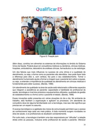 25
Figura 6: Freepik.com
Além disso, contribui em alimentar os sistemas de informações no âmbito do Sistema
Único de Saúde. Poderá atuar em consultórios médicos ou dentários, clínicas médicas,
hospitais, ambulatórios, laboratório de análises clínicas, farmacêutico ou de radiologia.
Um dos fatores que mais influencia no sucesso de uma clínica é a qualidade do
atendimento, ou seja, a forma como os pacientes são atendidos. Isso pode fazer toda
a diferença para eles e, com certeza, faz para o seu estabelecimento. Tornar o
atendimento humanizado ajuda a formar a imagem que o paciente tem sobre a equipe,
ou seja, a entender a importância da qualidade do atendimento em clínicas médicas é
fundamental para obter sucesso. (Barata, 1998)
Um atendimento de qualidade na área de saúde está relacionado a diferentes aspectos
que integram a assistência ao paciente: capacidade e habilidade do profissional de
saúde, tecnologia e nível dos produtos e equipamentos utilizados, qualidade da gestão
do estabelecimento e a forma como o paciente é tratado. (Barata, 1998)
Essas inovações estão presentes em várias situações do dia a dia. No ambiente de
trabalho, elas facilitam a organização e agilizam os processos. Um atendente de
consultório deve ter alguma familiaridade com a tecnologia, mas isso não significa que
precisa ser um expert no assunto.
O avanço tecnológico e a agilidade dos meios de comunicação permitem que o acesso
ao conhecimento seja cada vez mais prático. A todo momento surgem novidades na
área de saúde, e os profissionais se atualizam constantemente.
Por outro lado, a tecnologia é também uma das responsáveis por “dificultar” a relação
direta entre as pessoas, inclusive entre profissional de saúde e paciente. Oferecer
 