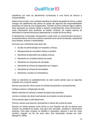26
assistência por meio do atendimento humanizado é uma forma de diminuir a
impessoalidade.
Saber enviar e-mails, criar e atualizar planilhas no sistema de gestão da clínica, e saber
navegar nas plataformas dos planos de saúde são algumas das responsabilidades
presentes na rotina de uma recepcionista. Também envolve conhecer alguns atalhos,
fazer pesquisas de maneira rápida e explorar constantemente novas ferramentas é
muito interessante para dinamizar as tarefas. Portanto, ter noções básicas de
informática é imprescindível para desempenhar a função de forma eficaz.
O atendimento humanizado corresponde à união entre os conhecimentos técnicos e
os preceitos éticos, de forma a colocar o paciente como centro da atenção, respeitando
seus desejos, anseios e necessidades.
Os locais que o atendente pode atuar são:
• Auxiliar de administração em hospitais e clínicas.
• Recepcionista de consultório médico e dentário.
• Atendente de laboratório de análises clínicas.
• Atendente em unidades básicas de saúde.
• Atendente em empresas de vacinação.
• Atendente de clínicas de diagnóstico por imagem.
• Atendente de clínicas de hemodiálise.
• Atendente e auxiliar em ambulatórios.
Cabe ao atendente de estabelecimento do setor saúde atentar para os seguintes
cuidados com a sala de espera:
Sempre que possível, abra a porta na entrada de pacientes e acompanhantes.
Verifique sempre a refrigeração da sala.
Mostre interesse em abreviar o tempo de espera dos pacientes.
Jornais e revistas não devem permanecer acumulados na sala de espera.
Tenha sempre água e café disponíveis.
Procure, sempre que possível, acompanhar o cliente até a porta de saída.
Quando um cliente aparece numa clínica ou num hospital, ele não vai apenas para
resolver um problema de saúde, mas para criar amizades, confiança e sentimentos
positivos. Para obter sucesso no trabalho é necessário valorizar o que faz. Caso
contrário ninguém vai lhe dar esse valor. Sua valorização começa por você.
(Bergamini, 2009).
 