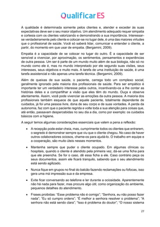 27
A qualidade é determinada somente pelos clientes e, atender e exceder às suas
expectativas deve ser o seu maior objetivo. Um atendimento adequado requer simpatia
e cortesia com os clientes valorizando e demonstrando a sua importância. Interessar-
se verdadeiramente pelo cliente e colocar-se no lugar dele, é uma das maiores virtudes
que o profissional de saúde. Você só saberá lidar, comunicar e entender o cliente, a
partir, do momento em que usar de empatia. (Bergamini, 2009).
Empatia é a capacidade de se colocar no lugar do outro. É a capacidade de ser
sensível a vivenciar, por aproximação, os sentimentos, pensamentos e experiências
de outra pessoa. Um ser é parte de um mundo muito além de sua biologia, não só no
mundo como ele é, mas no mundo interpretado por ele segundo suas visões, seus
interesses, seus objetivos e muito mais. A tarefa de uma instituição de saúde, é uma
tarefa assistencial e não apenas uma tarefa técnica. (Bergamini, 2009).
Além de queixas de sua saúde, o paciente, carrega todo um complexo social,
geralmente ignorado pela maioria dos profissionais de saúde. Para ser empático é
importante ter um verdadeiro interesse pelos outros, incentivando-os a lhe contar as
histórias deles e a compartilhar a visão que eles têm do mundo. Ouça e observe
atentamente. Assim, você pode vivenciar as emoções da outra pessoa. A maioria dos
profissionais também esquece de que aquele paciente, totalmente dependente de
cuidados, já foi uma pessoa livre, dona de seu corpo e de suas vontades. A perda da
autonomia, faz com que o paciente regrida e volte toda a sua atenção para coisas que,
até então, passavam despercebidas no seu dia a dia, como por exemplo: os cuidados
básicos com a higiene.
A seguir temos algumas considerações essenciais que valem a pena a reflexão:
• A recepção pode estar cheia, mas, cumprimente todos os clientes que entrarem,
o segredo é demonstrar sempre que viu que o cliente chegou. No caso de haver
outros colaboradores ociosos, chame-os para ajudá-lo. O trabalho em equipe e
a cooperação, são muito úteis nesses momentos.
• Mantenha sempre que puder o cliente ocupado. Em algumas clínicas ou
hospitais, quando o cliente é atendido pela primeira vez, dá-se uma ficha para
que ele preencha. Se for o caso, dê essa ficha a ele. Caso contrário peça os
seus documentos, assim ele ficará tranquilo, sabendo que o seu atendimento
está sendo agilizado.
• Nunca fique em grupos no final do balcão fazendo reclamações ou fofocas, isso
gera uma má impressão sua e da empresa.
• Evite ficar conversando ao telefone e ler durante a ociosidade. Aparentemente
não há nada para fazer, mas procure algo útil, como organização do ambiente,
pequenos detalhes do atendimento.
• Frases proibidas: “Esse problema não é comigo”; “Senhora, eu não posso fazer
nada”; “Eu só cumpro ordens”; “É melhor a senhora resolver o problema”; “A
senhora não está sendo clara”; “Isso é problema do doutor”; “O nosso sistema
 