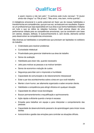 28
é assim mesmo e não tem jeito”; “A senhora está muito nervosa”; “O doutor
ainda não chegou” ou “Ele já saiu”; “Meu amor, meu bem, minha querida”;
A inteligência emocional é o ponto potencial em fazer uso de nossas habilidades e
transformá-las em competências, que por sua vez, se traduzem em resultados. Espera-
se um profissional que seja especialista em sua área e que tenha habilidades múltiplas
em tudo o que se refere às relações humanas. Você precisa dispor de uma
performance voltada para as competências emocionais, que se constroem com base
em valores, desejos, defesas. O autoconhecimento é, sem dúvida, elemento central
para desenvolver as competências emocionais.
São diversas as habilidades e competências que precisam ser lapidadas no cotidiano
do trabalho:
• Criatividade para resolver problemas
• Curiosidade intelectual
• Proatividade para gerenciar totalmente sua área de trabalho
• Senso de avaliação
• Habilidade para dizer não, quando necessário
• Jeito para motivar as pessoas e se motivar também
• Senso de economia e redução de custos
• Segurança para lidar com o imprevisto e humildade
• Capacidade de comunicação e de relacionamento interpessoal
• Estar a par dos acontecimentos sobre a área em que você trabalha
• Manter o bom humor, ser altamente organizado e saber encantar cliente.
• Habilidade e competência para atingir eficácia em qualquer situação
• Capacidade de utilizar novas tecnologias
• Buscar permanentemente a requalificação e aprimoramento
• Ação rápida e eficiente quando o tempo é escasso
• Empatia para trabalhar em equipe e para interpretar o comportamento das
pessoas
• Capacidade de desenvolvimento pessoal e de aprendizagem para iniciar novas
tarefas
• Autocontrole e gestão das emoções para controlar as situações difíceis.
 