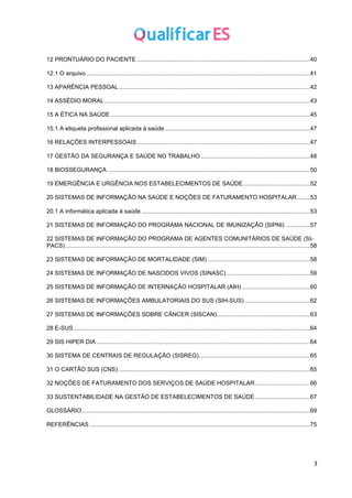 3
12 PRONTUÁRIO DO PACIENTE ..........................................................................................................40
12.1 O arquivo .........................................................................................................................................41
13 APARÊNCIA PESSOAL .....................................................................................................................42
14 ASSÉDIO MORAL..............................................................................................................................43
15 A ÉTICA NA SAÚDE ..........................................................................................................................45
15.1 A etiqueta profissional aplicada à saúde.........................................................................................47
16 RELAÇÕES INTERPESSOAIS..........................................................................................................47
17 GESTÃO DA SEGURANÇA E SAÚDE NO TRABALHO...................................................................48
18 BIOSSEGURANÇA ............................................................................................................................50
19 EMERGÊNCIA E URGÊNCIA NOS ESTABELECIMENTOS DE SAÚDE.........................................52
20 SISTEMAS DE INFORMAÇÃO NA SAÚDE E NOÇÕES DE FATURAMENTO HOSPITALAR........53
20.1 A informática aplicada à saúde .......................................................................................................53
21 SISTEMAS DE INFORMAÇÃO DO PROGRAMA NACIONAL DE IMUNIZAÇÃO (SIPNI) ...............57
22 SISTEMAS DE INFORMAÇÃO DO PROGRAMA DE AGENTES COMUNITÁRIOS DE SAÚDE (SI-
PACS)......................................................................................................................................................58
23 SISTEMAS DE INFORMAÇÃO DE MORTALIDADE (SIM)...............................................................58
24 SISTEMAS DE INFORMAÇÃO DE NASCIDOS VIVOS (SINASC) ...................................................59
25 SISTEMAS DE INFORMAÇÃO DE INTERNAÇÃO HOSPITALAR (AIH)..........................................60
26 SISTEMAS DE INFORMAÇÕES AMBULATORIAIS DO SUS (SIH-SUS) ........................................62
27 SISTEMAS DE INFORMAÇÕES SOBRE CÂNCER (SISCAN).........................................................63
28 E-SUS.................................................................................................................................................64
29 SIS HIPER DIA...................................................................................................................................64
30 SISTEMA DE CENTRAIS DE REGULAÇÃO (SISREG)....................................................................65
31 O CARTÃO SUS (CNS) .....................................................................................................................65
32 NOÇÕES DE FATURAMENTO DOS SERVIÇOS DE SAÚDE HOSPITALAR..................................66
33 SUSTENTABILIDADE NA GESTÃO DE ESTABELECIMENTOS DE SAÚDE..................................67
GLOSSÁRIO............................................................................................................................................69
REFERÊNCIAS .......................................................................................................................................75
 