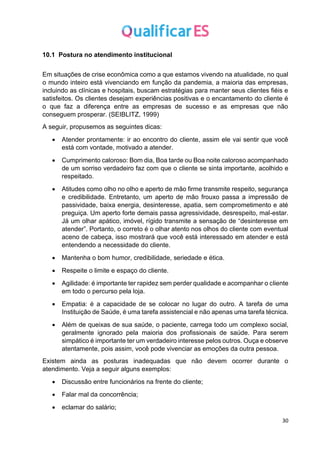 30
10.1 Postura no atendimento institucional
Em situações de crise econômica como a que estamos vivendo na atualidade, no qual
o mundo inteiro está vivenciando em função da pandemia, a maioria das empresas,
incluindo as clínicas e hospitais, buscam estratégias para manter seus clientes fiéis e
satisfeitos. Os clientes desejam experiências positivas e o encantamento do cliente é
o que faz a diferença entre as empresas de sucesso e as empresas que não
conseguem prosperar. (SEIBLITZ, 1999)
A seguir, propusemos as seguintes dicas:
• Atender prontamente: ir ao encontro do cliente, assim ele vai sentir que você
está com vontade, motivado a atender.
• Cumprimento caloroso: Bom dia, Boa tarde ou Boa noite caloroso acompanhado
de um sorriso verdadeiro faz com que o cliente se sinta importante, acolhido e
respeitado.
• Atitudes como olho no olho e aperto de mão firme transmite respeito, segurança
e credibilidade. Entretanto, um aperto de mão frouxo passa a impressão de
passividade, baixa energia, desinteresse, apatia, sem comprometimento e até
preguiça. Um aperto forte demais passa agressividade, desrespeito, mal-estar.
Já um olhar apático, imóvel, rígido transmite a sensação de “desinteresse em
atender”. Portanto, o correto é o olhar atento nos olhos do cliente com eventual
aceno de cabeça, isso mostrará que você está interessado em atender e está
entendendo a necessidade do cliente.
• Mantenha o bom humor, credibilidade, seriedade e ética.
• Respeite o limite e espaço do cliente.
• Agilidade: é importante ter rapidez sem perder qualidade e acompanhar o cliente
em todo o percurso pela loja.
• Empatia: é a capacidade de se colocar no lugar do outro. A tarefa de uma
Instituição de Saúde, é uma tarefa assistencial e não apenas uma tarefa técnica.
• Além de queixas de sua saúde, o paciente, carrega todo um complexo social,
geralmente ignorado pela maioria dos profissionais de saúde. Para serem
simpático é importante ter um verdadeiro interesse pelos outros. Ouça e observe
atentamente, pois assim, você pode vivenciar as emoções da outra pessoa.
Existem ainda as posturas inadequadas que não devem ocorrer durante o
atendimento. Veja a seguir alguns exemplos:
• Discussão entre funcionários na frente do cliente;
• Falar mal da concorrência;
• eclamar do salário;
 