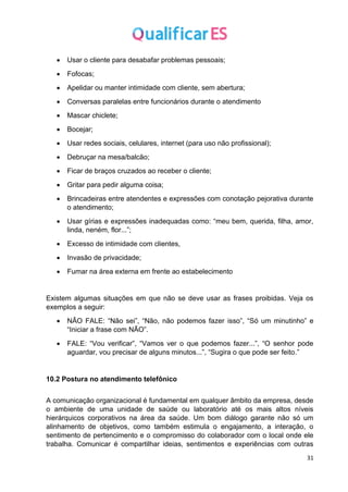 31
• Usar o cliente para desabafar problemas pessoais;
• Fofocas;
• Apelidar ou manter intimidade com cliente, sem abertura;
• Conversas paralelas entre funcionários durante o atendimento
• Mascar chiclete;
• Bocejar;
• Usar redes sociais, celulares, internet (para uso não profissional);
• Debruçar na mesa/balcão;
• Ficar de braços cruzados ao receber o cliente;
• Gritar para pedir alguma coisa;
• Brincadeiras entre atendentes e expressões com conotação pejorativa durante
o atendimento;
• Usar gírias e expressões inadequadas como: “meu bem, querida, filha, amor,
linda, neném, flor...”;
• Excesso de intimidade com clientes,
• Invasão de privacidade;
• Fumar na área externa em frente ao estabelecimento
Existem algumas situações em que não se deve usar as frases proibidas. Veja os
exemplos a seguir:
• NÃO FALE: “Não sei”, “Não, não podemos fazer isso”, “Só um minutinho” e
“Iniciar a frase com NÃO”.
• FALE: “Vou verificar”, “Vamos ver o que podemos fazer...”, “O senhor pode
aguardar, vou precisar de alguns minutos...”, “Sugira o que pode ser feito.”
10.2 Postura no atendimento telefônico
A comunicação organizacional é fundamental em qualquer âmbito da empresa, desde
o ambiente de uma unidade de saúde ou laboratório até os mais altos níveis
hierárquicos corporativos na área da saúde. Um bom diálogo garante não só um
alinhamento de objetivos, como também estimula o engajamento, a interação, o
sentimento de pertencimento e o compromisso do colaborador com o local onde ele
trabalha. Comunicar é compartilhar ideias, sentimentos e experiências com outras
 