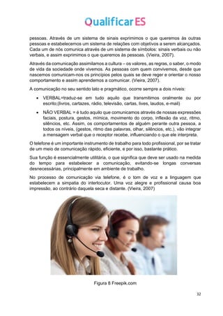 32
pessoas. Através de um sistema de sinais exprimimos o que queremos às outras
pessoas e estabelecemos um sistema de relações com objetivos a serem alcançados.
Cada um de nós comunica através de um sistema de símbolos: sinais verbais ou não
verbais, e assim exprimimos o que queremos às pessoas. (Vieira, 2007).
Através da comunicação assimilamos a cultura – os valores, as regras, o saber, o modo
de vida da sociedade onde vivemos. As pessoas com quem convivemos, desde que
nascemos comunicam-nos os princípios pelos quais se deve reger e orientar o nosso
comportamento e assim aprendemos a comunicar. (Vieira, 2007).
A comunicação no seu sentido lato e pragmático, ocorre sempre a dois níveis:
• VERBAL=traduz-se em tudo aquilo que transmitimos oralmente ou por
escrito;(livros, cartazes, rádio, televisão, cartas, lives, laudos, e-mail)
• NÃO VERBAL = é tudo aquilo que comunicamos através de nossas expressões
faciais, postura, gestos, mímica, movimento do corpo, inflexão da voz, ritmo,
silêncios, etc. Assim, os comportamentos de alguém perante outra pessoa, a
todos os níveis, (gestos, ritmo das palavras, olhar, silêncios, etc.), vão integrar
a mensagem verbal que o receptor recebe, influenciando o que ele interpreta.
O telefone é um importante instrumento de trabalho para todo profissional, por se tratar
de um meio de comunicação rápido, eficiente, e por isso, bastante prático.
Sua função é essencialmente utilitária, o que significa que deve ser usado na medida
do tempo para estabelecer a comunicação, evitando-se longas conversas
desnecessárias, principalmente em ambiente de trabalho.
No processo de comunicação via telefone, é o tom de voz e a linguagem que
estabelecem a simpatia do interlocutor. Uma voz alegre e profissional causa boa
impressão, ao contrário daquela seca e distante. (Vieira, 2007)
Figura 8 Freepik.com
 