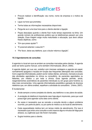 34
• Procure realizar a identificação: seu nome, nome da empresa e o motivo da
ligação
• Ligue na hora que prometeu
• Tenha todas as informações necessárias disponíveis
• Pergunte se é uma boa hora para o cliente atender a ligação
• Peças desculpas quando o cliente ficar muito tempo esperando na linha. Um
grande número de profissionais prefere que os telefonemas passem por uma
seleção. Essa triagem exige muita maturidade e educação, que deve utilizar
frases objetivas, como:
• “Em que posso ajudar”?
• “É possível adiantar o assunto”?
• “Por favor, deixe seu telefone, que o doutor retorna a ligação”.
10.3 Agendamento de consultas
A agenda é o local em que se anotam as consultas marcadas pelos clientes. A agenda
pode ser tanto quanto manual, como também informatizada. (Brum, 2000).
A agenda digital, por sua vez, substitui com imensas vantagens a agenda em papel,
normalmente apagada e riscada em função das frequentes alterações das consultas.
Com a agenda informatizada, podem-se ter visões diárias, semanais, mensais e anuais
das atividades agendadas na clínica ou consultório, de pacientes agendados ou
faltantes, por médico u por toda a clínica. Essa agenda permite, ainda,
reagendamentos automáticos de pacientes individuais ou em grupo para horários ou
dias mais convenientes. Uma agenda informatizada possibilita a geração de diversos
relatórios que, em última análise, espelham a atividade do consultório. (Vieira, 2007).
É fundamental:
• Anote sempre o nome completo do cliente, seu telefone e o seu plano de saúde.
• A anotação do telefone é importante caso haja algum imprevisto, para que você
possa ligar para agendar outra data como cliente.
• Às vezes é necessário que se cancele a consulta devido a algum problema
ocorrido, por parte do plano, ou por parte do médico ou do local do atendimento.
• Cada especialidade médica tem um tempo médio de atendimento. Por isso é
necessário que entre uma consulta e outra reserve alguns minutos de folga para
atrasos, ou urgências que não foram marcadas.
• Sugira horários para o cliente;
 