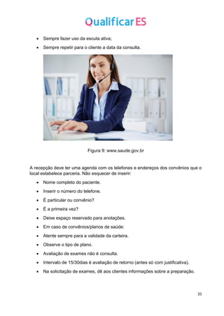 35
• Sempre fazer uso da escuta ativa;
• Sempre repetir para o cliente a data da consulta.
Figura 9: www.saude.gov.br
A recepção deve ter uma agenda com os telefones e endereços dos convênios que o
local estabelece parceria. Não esquecer de inserir:
• Nome completo do paciente.
• Inserir o número do telefone.
• É particular ou convênio?
• É a primeira vez?
• Deixe espaço reservado para anotações.
• Em caso de convênios/planos de saúde:
• Atente sempre para a validade da carteira.
• Observe o tipo de plano.
• Avaliação de exames não é consulta.
• Intervalo de 15/30dias é avaliação de retorno (antes só com justificativa).
• Na solicitação de exames, dê aos clientes informações sobre a preparação.
 