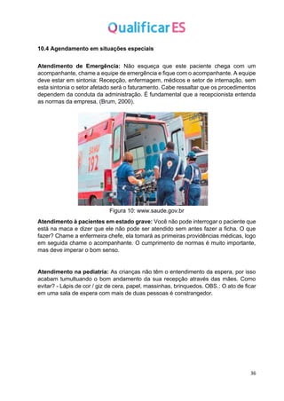 36
10.4 Agendamento em situações especiais
Atendimento de Emergência: Não esqueça que este paciente chega com um
acompanhante, chame a equipe de emergência e fique com o acompanhante. A equipe
deve estar em sintonia: Recepção, enfermagem, médicos e setor de internação, sem
esta sintonia o setor afetado será o faturamento. Cabe ressaltar que os procedimentos
dependem da conduta da administração. É fundamental que a recepcionista entenda
as normas da empresa. (Brum, 2000).
Figura 10: www.saude.gov.br
Atendimento à pacientes em estado grave: Você não pode interrogar o paciente que
está na maca e dizer que ele não pode ser atendido sem antes fazer a ficha. O que
fazer? Chame a enfermeira chefe, ela tomará as primeiras providências médicas, logo
em seguida chame o acompanhante. O cumprimento de normas é muito importante,
mas deve imperar o bom senso.
Atendimento na pediatria: As crianças não têm o entendimento da espera, por isso
acabam tumultuando o bom andamento da sua recepção através das mães. Como
evitar? - Lápis de cor / giz de cera, papel, massinhas, brinquedos. OBS.: O ato de ficar
em uma sala de espera com mais de duas pessoas é constrangedor.
 