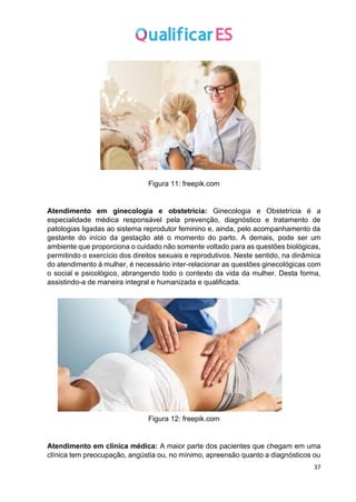 37
Figura 11: freepik.com
Atendimento em ginecologia e obstetrícia: Ginecologia e Obstetrícia é a
especialidade médica responsável pela prevenção, diagnóstico e tratamento de
patologias ligadas ao sistema reprodutor feminino e, ainda, pelo acompanhamento da
gestante do início da gestação até o momento do parto. A demais, pode ser um
ambiente que proporciona o cuidado não somente voltado para as questões biológicas,
permitindo o exercício dos direitos sexuais e reprodutivos. Neste sentido, na dinâmica
do atendimento à mulher, é necessário inter-relacionar as questões ginecológicas com
o social e psicológico, abrangendo todo o contexto da vida da mulher. Desta forma,
assistindo-a de maneira integral e humanizada e qualificada.
Figura 12: freepik.com
Atendimento em clínica médica: A maior parte dos pacientes que chegam em uma
clínica tem preocupação, angústia ou, no mínimo, apreensão quanto a diagnósticos ou
 