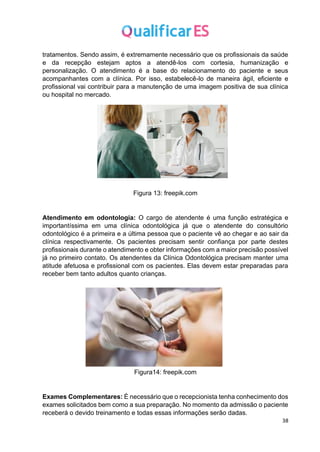 38
tratamentos. Sendo assim, é extremamente necessário que os profissionais da saúde
e da recepção estejam aptos a atendê-los com cortesia, humanização e
personalização. O atendimento é a base do relacionamento do paciente e seus
acompanhantes com a clínica. Por isso, estabelecê-lo de maneira ágil, eficiente e
profissional vai contribuir para a manutenção de uma imagem positiva de sua clínica
ou hospital no mercado.
Figura 13: freepik.com
Atendimento em odontologia: O cargo de atendente é uma função estratégica e
importantíssima em uma clínica odontológica já que o atendente do consultório
odontológico é a primeira e a última pessoa que o paciente vê ao chegar e ao sair da
clínica respectivamente. Os pacientes precisam sentir confiança por parte destes
profissionais durante o atendimento e obter informações com a maior precisão possível
já no primeiro contato. Os atendentes da Clínica Odontológica precisam manter uma
atitude afetuosa e profissional com os pacientes. Elas devem estar preparadas para
receber bem tanto adultos quanto crianças.
Figura14: freepik.com
Exames Complementares: É necessário que o recepcionista tenha conhecimento dos
exames solicitados bem como a sua preparação. No momento da admissão o paciente
receberá o devido treinamento e todas essas informações serão dadas.
 