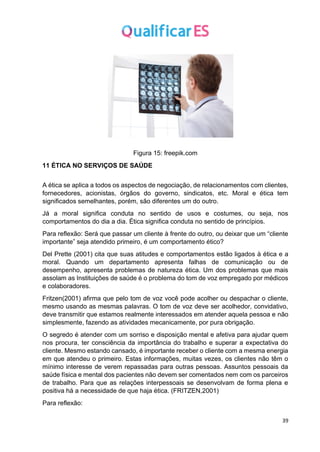 39
Figura 15: freepik.com
11 ÉTICA NO SERVIÇOS DE SAÚDE
A ética se aplica a todos os aspectos de negociação, de relacionamentos com clientes,
fornecedores, acionistas, órgãos do governo, sindicatos, etc. Moral e ética tem
significados semelhantes, porém, são diferentes um do outro.
Já a moral significa conduta no sentido de usos e costumes, ou seja, nos
comportamentos do dia a dia. Ética significa conduta no sentido de princípios.
Para reflexão: Será que passar um cliente à frente do outro, ou deixar que um “cliente
importante” seja atendido primeiro, é um comportamento ético?
Del Prette (2001) cita que suas atitudes e comportamentos estão ligados à ética e a
moral. Quando um departamento apresenta falhas de comunicação ou de
desempenho, apresenta problemas de natureza ética. Um dos problemas que mais
assolam as Instituições de saúde é o problema do tom de voz empregado por médicos
e colaboradores.
Fritzen(2001) afirma que pelo tom de voz você pode acolher ou despachar o cliente,
mesmo usando as mesmas palavras. O tom de voz deve ser acolhedor, convidativo,
deve transmitir que estamos realmente interessados em atender aquela pessoa e não
simplesmente, fazendo as atividades mecanicamente, por pura obrigação.
O segredo é atender com um sorriso e disposição mental e afetiva para ajudar quem
nos procura, ter consciência da importância do trabalho e superar a expectativa do
cliente. Mesmo estando cansado, é importante receber o cliente com a mesma energia
em que atendeu o primeiro. Estas informações, muitas vezes, os clientes não têm o
mínimo interesse de verem repassadas para outras pessoas. Assuntos pessoais da
saúde física e mental dos pacientes não devem ser comentados nem com os parceiros
de trabalho. Para que as relações interpessoais se desenvolvam de forma plena e
positiva há a necessidade de que haja ética. (FRITZEN,2001)
Para reflexão:
 