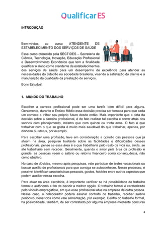 4
INTRODUÇÃO
Bem-vindos ao curso ATENDENTE DE
ESTABELECIMENTO DOS SERVIÇOS DE SAÚDE
Esse curso oferecido pela SECTIDES – Secretaria de
Ciência, Tecnologia, Inovação, Educação Profissional
e Desenvolvimento Econômico que tem a finalidade
qualificar o aluno como atendente de estabelecimentos
dos serviços de saúde para um desempenho de excelência para atender as
necessidades do cidadão na sociedade brasileira, visando a satisfação do cliente e a
manutenção da qualidade da prestação de serviços.
Bons Estudos!
1. MUNDO DO TRABALHO
Escolher a carreira profissional pode ser uma tarefa bem difícil para alguns.
Geralmente, durante o Ensino Médio essa decisão precisa ser tomada para que cada
um comece a trilhar seu próprio futuro desde então. Mais importante que a data da
decisão sobre a carreira profissional, é de fato realizar tal escolha e correr atrás dos
sonhos com planejamento, mesmo que com quinze ou trinta anos. O fato é que
trabalhar com o que se gosta é muito mais saudável do que trabalhar, apenas, por
dinheiro ou status, por exemplo.
Para escolher uma profissão, leve em consideração a opinião das pessoas que já
atuam na área, pesquise bastante sobre as facilidades e dificuldades desses
profissionais, pense se essa área é a que trabalharia pelo resto da vida ou, ainda, se
até trabalharia sem receber. Geralmente, quando o amor pela área da profissão é
grande, as pessoas veem o salário ou retorno financeiro como consequência, não
como objetivo.
No caso de dúvidas, mesmo após pesquisas, vale participar de testes vocacionais ou
buscar auxílio de profissionais para que consiga se autoconhecer. Nesse processo, é
possível identificar características pessoais, gostos, hobbies entre outros aspectos que
podem auxiliar nessa escolha.
Para atuar na área escolhida, é importante verificar se há possibilidade de trabalho
formal e autônomo a fim de decidir a melhor opção. O trabalho formal é caraterizado
pelo vínculo empregatício, em que esse profissional atue na empresa de outra pessoa.
Nesse caso, o colaborador poderá assinar contrato de trabalho, receber salário
periódico, benefícios como vale alimentação, por exemplo. Dentro do trabalho formal,
há possibilidade, também, de ser contratado por alguma empresa mediante concurso
 