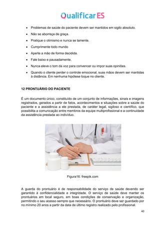 40
• Problemas de saúde do paciente devem ser mantidos em sigilo absoluto.
• Não se aborreça de graça.
• Pratique o otimismo e nunca se lamente.
• Cumprimente todo mundo
• Aperte a mão de forma decidida.
• Fale baixo e pausadamente.
• Nunca eleve o tom da voz para convencer ou impor suas opiniões.
• Quando o cliente perder o controle emocional, suas mãos devem ser mantidas
à distância. Em nenhuma hipótese toque no cliente.
12 PRONTUÁRIO DO PACIENTE
É um documento único, constituído de um conjunto de informações, sinais e imagens
registrados, gerados a partir de fatos, acontecimentos e situações sobre a saúde do
paciente e a assistência a ele prestada, de caráter legal, sigiloso e científico, que
possibilita a comunicação entre membros da equipe multiprofissional e a continuidade
da assistência prestada ao indivíduo.
Figura16: freepik.com
A guarda do prontuário é de responsabilidade do serviço de saúde devendo ser
garantido à confidencialidade e integridade. O serviço de saúde deve manter os
prontuários em local seguro, em boas condições de conservação e organização,
permitindo o seu acesso sempre que necessário. O prontuário deve ser guardado por
no mínimo 20 anos a partir da data de último registro realizado pelo profissional.
 