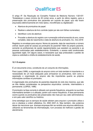 41
O artigo 8º. Da Resolução do Conselho Federal de Medicina Número 1.821/07:
“Estabelecer o prazo mínimo de 20 (vinte) anos, a partir do último registro, para a
preservação dos prontuários dos pacientes em suporte de papel, que não foram
arquivados eletronicamente em meio óptico, microfilmado ou digitalizado”.
• Abertura de prontuários de papel:
• Realizar a abertura de livro controle (optar por ata com folhas numeradas).
• Identificar o ano de abertura
• Proceder a abertura do registro com numeração ordinal acrescido do ano, nome
completo, data de nascimento e data de abertura do prontuário. Ex.: Ano 2018
Registrar no envelope para arquivo: Nome do paciente, data de nascimento e número
ordinal. Quem pode ter acesso ao prontuário do paciente? Além do próprio paciente,
somente os profissionais de saúde regulamentados que assistem ao paciente e as
pessoas autorizadas pelo estabelecimento. Entretanto, o acesso está condicionado
aguardado sigilo. Em alguns casos, é necessário que seja protocolado o pedido de
cópia ou solicitado a chefia do estabelecimento de saúde.
12.1 O arquivo
É um documento único, constituído de um conjunto de informações.
Para Lopes (1996), a organização do arquivo como um todo também é importante e a
necessidade de um local adequado para armazenar os prontuários, bem como a
separação e organização do arquivo são tão importantes quanto as próprias
informações contidas no prontuário.
A organização dos prontuários de pacientes depende do ciclo dos mesmos, que são
as três idades consideradas na perspectiva arquivística: corrente, intermediária e
permanente. (LOPES, 1996)
O prontuário na fase corrente é utilizado com grande frequência, enquanto na sua fase
intermediária também o é utilizado, porém com menor frequência. A fase permanente
ocorre quando os prontuários são preservados não mais por seu valor administrativo,
e sim pelo valor científico ou histórico.
Uma estratégia que os serviços de saúde adotam para arquivar o prontuário utiliza o
ano e obedece a ordem alfabética. Ex: ANO 2021–A. Mas também, não podemos
deixar de mencionar que diversas empresas têm se rendido aos arquivos eletrônicos,
utilizando as ferramentas da informatização, num processo de melhorar a gestão de
atendimento.
 