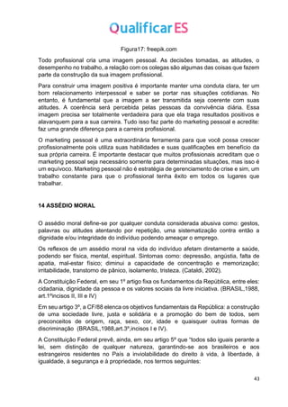 43
Figura17: freepik.com
Todo profissional cria uma imagem pessoal. As decisões tomadas, as atitudes, o
desempenho no trabalho, a relação com os colegas são algumas das coisas que fazem
parte da construção da sua imagem profissional.
Para construir uma imagem positiva é importante manter uma conduta clara, ter um
bom relacionamento interpessoal e saber se portar nas situações cotidianas. No
entanto, é fundamental que a imagem a ser transmitida seja coerente com suas
atitudes. A coerência será percebida pelas pessoas da convivência diária. Essa
imagem precisa ser totalmente verdadeira para que ela traga resultados positivos e
alavanquem para a sua carreira. Tudo isso faz parte do marketing pessoal e acredite:
faz uma grande diferença para a carreira profissional.
O marketing pessoal é uma extraordinária ferramenta para que você possa crescer
profissionalmente pois utiliza suas habilidades e suas qualificações em benefício da
sua própria carreira. É importante destacar que muitos profissionais acreditam que o
marketing pessoal seja necessário somente para determinadas situações, mas isso é
um equívoco. Marketing pessoal não é estratégia de gerenciamento de crise e sim, um
trabalho constante para que o profissional tenha êxito em todos os lugares que
trabalhar.
14 ASSÉDIO MORAL
O assédio moral define-se por qualquer conduta considerada abusiva como: gestos,
palavras ou atitudes atentando por repetição, uma sistematização contra então a
dignidade e/ou integridade do indivíduo podendo ameaçar o emprego.
Os reflexos de um assédio moral na vida do indivíduo afetam diretamente a saúde,
podendo ser física, mental, espiritual. Sintomas como: depressão, angústia, falta de
apatia, mal-estar físico; diminui a capacidade de concentração e memorização;
irritabilidade, transtorno de pânico, isolamento, tristeza. (Cataldi, 2002).
A Constituição Federal, em seu 1º artigo fixa os fundamentos da República, entre eles:
cidadania, dignidade da pessoa e os valores sociais da livre iniciativa. (BRASIL,1988,
art.1ºincisos II, III e IV)
Em seu artigo 3º, a CF/88 elenca os objetivos fundamentais da República: a construção
de uma sociedade livre, justa e solidária e a promoção do bem de todos, sem
preconceitos de origem, raça, sexo, cor, idade e quaisquer outras formas de
discriminação (BRASIL,1988,art.3º,incisos I e IV).
A Constituição Federal prevê, ainda, em seu artigo 5º que “todos são iguais perante a
lei, sem distinção de qualquer natureza, garantindo-se aos brasileiros e aos
estrangeiros residentes no País a inviolabilidade do direito à vida, à liberdade, à
igualdade, à segurança e à propriedade, nos termos seguintes:
 