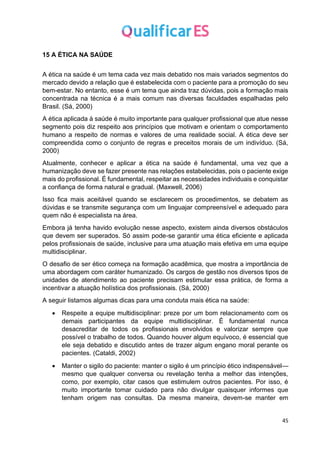 45
15 A ÉTICA NA SAÚDE
A ética na saúde é um tema cada vez mais debatido nos mais variados segmentos do
mercado devido a relação que é estabelecida com o paciente para a promoção do seu
bem-estar. No entanto, esse é um tema que ainda traz dúvidas, pois a formação mais
concentrada na técnica é a mais comum nas diversas faculdades espalhadas pelo
Brasil. (Sá, 2000)
A ética aplicada à saúde é muito importante para qualquer profissional que atue nesse
segmento pois diz respeito aos princípios que motivam e orientam o comportamento
humano a respeito de normas e valores de uma realidade social. A ética deve ser
compreendida como o conjunto de regras e preceitos morais de um indivíduo. (Sá,
2000)
Atualmente, conhecer e aplicar a ética na saúde é fundamental, uma vez que a
humanização deve se fazer presente nas relações estabelecidas, pois o paciente exige
mais do profissional. É fundamental, respeitar as necessidades individuais e conquistar
a confiança de forma natural e gradual. (Maxwell, 2006)
Isso fica mais aceitável quando se esclarecem os procedimentos, se debatem as
dúvidas e se transmite segurança com um linguajar compreensível e adequado para
quem não é especialista na área.
Embora já tenha havido evolução nesse aspecto, existem ainda diversos obstáculos
que devem ser superados. Só assim pode-se garantir uma ética eficiente e aplicada
pelos profissionais de saúde, inclusive para uma atuação mais efetiva em uma equipe
multidisciplinar.
O desafio de ser ético começa na formação acadêmica, que mostra a importância de
uma abordagem com caráter humanizado. Os cargos de gestão nos diversos tipos de
unidades de atendimento ao paciente precisam estimular essa prática, de forma a
incentivar a atuação holística dos profissionais. (Sá, 2000)
A seguir listamos algumas dicas para uma conduta mais ética na saúde:
• Respeite a equipe multidisciplinar: preze por um bom relacionamento com os
demais participantes da equipe multidisciplinar. É fundamental nunca
desacreditar de todos os profissionais envolvidos e valorizar sempre que
possível o trabalho de todos. Quando houver algum equívoco, é essencial que
ele seja debatido e discutido antes de trazer algum engano moral perante os
pacientes. (Cataldi, 2002)
• Manter o sigilo do paciente: manter o sigilo é um princípio ético indispensável—
mesmo que qualquer conversa ou revelação tenha a melhor das intenções,
como, por exemplo, citar casos que estimulem outros pacientes. Por isso, é
muito importante tomar cuidado para não divulgar quaisquer informes que
tenham origem nas consultas. Da mesma maneira, devem-se manter em
 