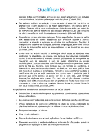 46
segredo todas as informações clínicas ou que sejam provenientes de estudos
compartilhados e debatidos pela equipe multidisciplinar. (Cataldi, 2002)
• Ter extremo cuidado na relação com o paciente: é essencial que todos os
profissionais sejam cautelosos ao fazer aproximações emocionais com o
público. Deve-se utilizar uma sinalização de distinção e se valer, por exemplo,
de instrumentos como o tratamento pela titulação profissional, do uso constante
de jaleco ou uniforme e até do próprio comportamento. (Maxwell, 2006)
• Respeitar as normas internas e externas: Todas as profissões da área de saúde
têm associações de classe específicas que procuram regular a prática,
normatizar a atuação e defender os direitos dos profissionais. Também é
indispensável observar as titulações, condutas e legislações, bem como facilitar
a troca de informações entre as especialidades e as disciplinas da área.
(Maxwell, 2006)
• Saber usar as mídias sociais: a tecnologia tornar todas as relações mais
dinâmicas na atualidade, no entanto, isso também traz algumas implicações
quanto à ética na saúde e à maneira como os profissionais da área podem se
relacionar com os pacientes e com os outros integrantes da equipe
multidisciplinar. Marcar consultas pelo WhatsApp também é permitido, assim
como se faz por telefone. Vale lembrar que em tempos de pandemia, a
telemedicina vem prestando atendimento via telefone. Mas essa prática deve
ser muito bem avaliada e empregada. Também é essencial tomar cuidado e
certificar-se de que se está realmente em contato com o paciente, pois é
possível que outra pessoa se passe por ele e, com isso, você forneça
informações sigilosas sem querer. Por meio da adoção dessas condutas
simples, você está preparado para ser um profissional muito mais ético e em
consonância com a postura que uma área tão complexa e importante demanda
dos seus especialistas. (Maxwell, 2006)
Ao profissional atendente de estabelecimentos de saúde caberá:
• Desenvolver a habilidade de operar equipamentos com sistemas operacionais
Linux ou Windows.
• Executar aplicativos básicos, tais como: editores de texto e planilhas eletrônicas.
• Utilizar aplicativos de escritório e utilitários na edição de textos, elaboração de
planilhas eletrônicas, apresentação de slides e compactação de arquivos.
• Pesquisar e navegar na internet.
• Usar correio eletrônico.
• Operação de sistema operacional, aplicativos de escritório e periféricos.
• Organizar a entrada e saída de dados em sistemas de informação, seleciona
programas de aplicação a partir da avaliação do usuário.
 