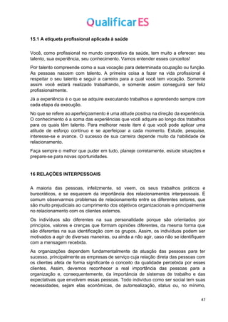 47
15.1 A etiqueta profissional aplicada à saúde
Você, como profissional no mundo corporativo da saúde, tem muito a oferecer: seu
talento, sua experiência, seu conhecimento. Vamos entender esses conceitos!
Por talento compreende como a sua vocação para determinada ocupação ou função.
As pessoas nascem com talento. A primeira coisa a fazer na vida profissional é
respeitar o seu talento e seguir a carreira para a qual você tem vocação. Somente
assim você estará realizado trabalhando, e somente assim conseguirá ser feliz
profissionalmente.
Já a experiência é o que se adquire executando trabalhos e aprendendo sempre com
cada etapa da execução.
No que se refere ao aperfeiçoamento é uma atitude positiva na direção da experiência.
O conhecimento é a soma das experiências que você adquire ao longo dos trabalhos
para os quais têm talento. Para melhorar neste item é que você pode aplicar uma
atitude de esforço contínuo e se aperfeiçoar a cada momento. Estude, pesquise,
interesse-se e avance. O sucesso de sua carreira depende muito da habilidade de
relacionamento.
Faça sempre o melhor que puder em tudo, planeje corretamente, estude situações e
prepare-se para novas oportunidades.
16 RELAÇÕES INTERPESSOAIS
A maioria das pessoas, infelizmente, só veem, os seus trabalhos práticos e
burocráticos, e se esquecem da importância dos relacionamentos interpessoais. É
comum observarmos problemas de relacionamento entre os diferentes setores, que
são muito prejudiciais ao cumprimento dos objetivos organizacionais e principalmente
no relacionamento com os clientes externos.
Os indivíduos são diferentes na sua personalidade porque são orientados por
princípios, valores e crenças que formam opiniões diferentes, da mesma forma que
são diferentes na sua identificação com os grupos. Assim, os indivíduos podem ser
motivados a agir de diversas maneiras, ou ainda a não agir, caso não se identifiquem
com a mensagem recebida.
As organizações dependem fundamentalmente da atuação das pessoas para ter
sucesso, principalmente as empresas de serviço cuja relação direta das pessoas com
os clientes afeta de forma significante o conceito da qualidade percebida por esses
clientes. Assim, devemos reconhecer a real importância das pessoas para a
organização e, consequentemente, da importância de sistemas de trabalho e das
expectativas que envolvem essas pessoas. Todo indivíduo como ser social tem suas
necessidades, sejam elas econômicas, de autorrealização, status ou, no mínimo,
 