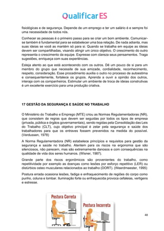 48
fisiológicas e de segurança. Depende de um emprego e ter um salário é e sempre foi
uma necessidade de todos nós.
Conhecer as pessoas é o primeiro passo para se criar um bom ambiente. Comunicar-
se também é fundamental para se estabelecer uma boa relação. De nada adianta, mas
suas ideias se você as mantém só para si. Quando se trabalha em equipe as ideias
devem ser compartilhadas, visando atingir um único objetivo. O crescimento do outro
representa o crescimento da equipe. Expresse com clareza seus pensamentos. Traga
sugestões, enriqueça com suas experiências.
Esteja atento ao que está acontecendo com os outros. Dê um pouco de si para um
membro do grupo que necessite de sua amizade, cordialidade, reconhecimento,
respeito, consideração. Esse procedimento auxilia o outro no processo de autoestima
e consequentemente, fortalece os grupos. Aprenda a ouvir a opinião dos outros,
interaja com os companheiros. Estimular um ambiente de troca de ideias construtivas
é um excelente exercício para uma produção criativa.
17 GESTÃO DA SEGURANÇA E SAÚDE NO TRABALHO
O Ministério do Trabalho e Emprego (MTE) criou as Normas Regulamentadoras (NR),
que consistem de regras que devem ser seguidas por todos os tipos de empresa
(privada, pública e órgãos governamentais), sendo regidas pela Consolidação das Leis
do Trabalho (CLT), cujo objetivo principal é zelar pela segurança e saúde dos
trabalhadores para que os entraves fossem prevenidos na medida do possível.
(Verdussen, 1978)
A Norma Regulamentadora (NR) estabelece princípios e requisitos para gestão da
segurança e saúde no trabalho. Atentem para os riscos na ergonomia que são
silenciosos, não parecem, mas são extremamente danosos e com consequências na
qualidade de vida dos seres humanos. (Wisner, 1987).
Grande parte dos riscos ergonômicos são provenientes do trabalho, como
repetitividade por exemplo as doenças como lesões por esforço repetitivo (LER) ou
distúrbios osteo musculares relacionados ao trabalho (DORT). (Weerdmeester, 1995)
Postura errada ocasiona lesões, fadiga e enfraquecimento de regiões do corpo como
punho, coluna e lombar. Iluminação forte ou enfraquecida provoca cefaleias, vertigens
e estresse.
 