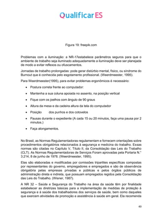 49
Figura 19: freepik.com
Problemas com a iluminação: a NR-17estabelece parâmetros seguros para que o
ambiente de trabalho seja iluminado adequadamente a iluminação deve ser planejada
de modo a evitar reflexos ou ofuscamentos.
Jornadas de trabalho prolongadas: pode gerar distúrbio mental, físico, ou síndrome do
Burnout que é conhecida pelo esgotamento profissional. (Weerdmeester, 1995).
Para Weerdmeester(1995), para evitar problemas ergonômicos é necessário:
• Postura correta frente ao computador:
• Mantenha a sua coluna apoiada no assento, na posição vertical
• Fique com os joelhos com ângulo de 90 graus
• Altura da mesa e da cadeira altura da tela do computador
• Posição dos punhos e dos cotovelos
• Pausas durante o expediente (A cada 15 ou 20 minutos, faça uma pausa por 2
minutos.)
• Faça alongamentos.
No Brasil, as Normas Regulamentadoras regulamentam e fornecem orientações sobre
procedimentos obrigatórios relacionados à segurança e medicina do trabalho. Essas
normas são citadas no Capítulo V, Título II, da Consolidação das Leis do Trabalho
(CLT). As Normas Regulamentadoras de Serviços Foram aprovadas pela Portaria N.°
3.214, 8 de junho de 1978. (Weerdmeester, 1995).
Elas são elaboradas e modificadas por comissões tripartites específicas compostas
por representantes do governo, empregadores e empregados e são de observância
obrigatória pelas empresas privadas e públicas e pelos órgãos públicos de
administração direta e indireta, que possuam empregados regidos pela Consolidação
das Leis do Trabalho. (Wisner, 1987).
A NR 32 – Saúde e Segurança do Trabalho na área da saúde têm por finalidade
estabelecer as diretrizes básicas para a implementação de medidas de proteção à
segurança e à saúde dos trabalhadores dos serviços de saúde, bem como daqueles
que exercem atividades de promoção e assistência à saúde em geral. Ela recomenda
 