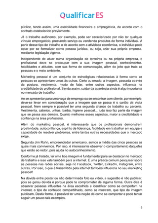 5
público, tendo assim, uma estabilidade financeira e empregatícia, de acordo com o
contrato estabelecido previamente.
Já o trabalho autônomo, por exemplo, pode ser caracterizado por não ter qualquer
vínculo empregatício, prestando serviço ou vendendo produtos de forma individual. A
partir desse tipo de trabalho e de acordo com a atividade econômica, o indivíduo pode
optar por se formalizar como pessoa jurídica, ou seja, criar sua própria empresa,
mediante legislação vigente.
Independente de atuar numa organização de terceiros ou na própria empresa, o
profissional deve se preocupar com a sua imagem pessoal, conhecimentos,
habilidades e atitudes, com sua forma de comunicação, além do jeito que trata as
pessoas e o meio ambiente.
Marketing pessoal é um conjunto de estratégicas relacionadas à forma como as
pessoas se apresentam umas às outras. Certo ou errado, a imagem, passada através
da postura, vestimenta, modo de falar, entre outros aspectos, influencia na
credibilidade do profissional. Sendo assim, cuidar da aparência ainda é algo importante
no mercado de trabalho.
Ao se apresentar para uma vaga de emprego ou se encontrar com cliente, por exemplo,
deve-se levar em consideração que a imagem que se passa é o cartão de visita
pessoal. Nem sempre é possível ter uma segunda chance de trabalho ou parceria.
Vestimenta, cabelos, unhas, barba, higiene pessoal... tudo isso faz parte da imagem
que se passa aos demais. Quanto melhores esses aspectos, maior a credibilidade e
confiança na área profissional.
Além do marketing pessoal, é interessante que os profissionais demonstrem
proatividade, autoconfiança, espírito de liderança, facilidade em trabalhar em equipe e
capacidade de resolver problemas, entre tantas outras necessidades que o mercado
exige.
Segundo Jim Rohn, empreendedor americano, somos a média das cinco pessoas as
quais mais convivemos. Por isso, é interessante observar o comportamento daqueles
que estão ao redor, pois ajuda no autoconhecimento.
Conforme já tratado, ter uma boa imagem é fundamental para se destacar no mercado
de trabalho e isso vale também para a internet. É uma prática comum pesquisar sobre
as pessoas nas redes sociais, seja no Facebook, Twitter, LinkedIn, Instagram, entre
outras. Por isso, o que é transmitido pela internet também influencia no seu marketing
pessoal!
Na dúvida entre postar ou não determinada foto ou vídeo, a sugestão é não publicar,
pois se gerou dúvida é porque pode te comprometer de alguma forma. Outra dica é
observar pessoas influentes na área escolhida e identificar como se comportam na
internet, o tipo de conteúdo compartilhado, como se mostram, que tipo de imagem
publicam. Desta forma, é possível ter uma noção de como se comportar e pode tentar
seguir um pouco tais exemplos.
 