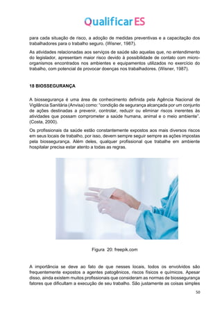 50
para cada situação de risco, a adoção de medidas preventivas e a capacitação dos
trabalhadores para o trabalho seguro. (Wisner, 1987).
As atividades relacionadas aos serviços de saúde são aquelas que, no entendimento
do legislador, apresentam maior risco devido à possibilidade de contato com micro-
organismos encontrados nos ambientes e equipamentos utilizados no exercício do
trabalho, com potencial de provocar doenças nos trabalhadores. (Wisner, 1987).
18 BIOSSEGURANÇA
A biossegurança é uma área de conhecimento definida pela Agência Nacional de
Vigilância Sanitária (Anvisa) como: “condição de segurança alcançada por um conjunto
de ações destinadas a prevenir, controlar, reduzir ou eliminar riscos inerentes às
atividades que possam comprometer a saúde humana, animal e o meio ambiente”.
(Costa, 2000).
Os profissionais da saúde estão constantemente expostos aos mais diversos riscos
em seus locais de trabalho, por isso, devem sempre seguir sempre as ações impostas
pela biossegurança. Além deles, qualquer profissional que trabalhe em ambiente
hospitalar precisa estar atento a todas as regras.
Figura 20: freepik.com
A importância se deve ao fato de que nesses locais, todos os envolvidos são
frequentemente expostos a agentes patogênicos, riscos físicos e químicos. Apesar
disso, ainda existem muitos profissionais que consideram as normas de biossegurança
fatores que dificultam a execução de seu trabalho. São justamente as coisas simples
 
