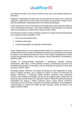 51
que deixamos de fazer, por conta da correria do dia a dia, que poderão prejudicar os
processos.
Problemas ocasionados por esses erros são prejudiciais até mesmo para a saúde da
instituição. Justamente por serem estes os princípios que garantirão a saúde e bem-
estar do profissional e, automaticamente, dor restante da população.
O não cumprimento das normas básicas de biossegurança pode acarretar problemas
como transmissão de doenças e até mesmo epidemias (concentração dos mesmos
casos de uma doença no mesmo local e época). (Costa, 2000).
Os funcionários tendem a sofrer acidentes e podem ter a saúde seriamente prejudicada
por condições erradas de trabalho, como:
• Erro no uso de equipamentos;
• Problemas estruturais;
• Contato desprotegido com agentes contaminantes.
Foram estabelecidos na norma regulamentadora (NR 32) os requisitos mínimos e os
critérios básicos para a adoção de medidas de proteção aos funcionários dos serviços
de saúde em seu ambiente profissional. Esta norma engloba trabalhadores de todos
os tipos de instituição de saúde, como: hospitais; clínicas; laboratórios e ambulatórios.
(COSTA, 2000).
Unidade de complementação diagnóstica e terapêutica; Serviços médicos
empresariais. Além disso, a norma também se aplica a profissionais que atuam nas
atividades de promoção e recuperação, ensino e pesquisas em qualquer nível da área
da saúde. (COSTA, 2000).
Precaução padrão: interferem na tomada de decisão por todo trabalhado de saúde
frente a qualquer paciente, com o objetivo de reduzir os riscos de transmissão de
agentes infecciosos. A precaução padrão também conhecida como precaução
universal, são medidas de proteção que devem ser adotadas pelos profissionais de
saúde que terão contato direto com o paciente. (COSTA, 2000).Principalmente aqueles
transmitidos por sangue e fluidos corpóreos (líquor, líquido pleural, peritoneal,
pericárdico, sinovial, amniótico, secreções e excreções respiratórias, do trato digestivo
e geniturinário) ou contido sem lesões de pele, mucosas, restos de tecidos ou de
órgãos. (COSTA, 2000).
 