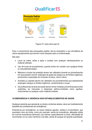 52
Figura 21: www.samu.gov.br
Para o cumprimento das precauções padrão, faz-se necessário o uso simultâneo de
vários equipamentos que servem como bloqueio para a contaminação.
São elas:
• Lavar as mãos, antes e após o contato com qualquer cliente/paciente ou
material utilizado.
• Uso de luvas de procedimento, quando entrar em contato com qualquer fluído
ou exsudato(secreção).
• Máscara e óculos de proteção devem ser utilizados durante os procedimentos
em que possam ocorrer respingos de gotas de sangue ou de fluídos orgânicos,
prevenindo a exposição de mucosas na boca, nariz e olhos.
• Aventais ou capotes devem ser utilizados nos procedimentos que sabidamente
respingam sangue ou fluídos orgânicos, contaminando a roupa.
• Os profissionais da área da saúde devem tomar medidas preventivas para evitar
acidentes, ao manusear e desprezar pérfuro-cortantes como agulhas,
instrumentos ou qualquer outro material cortante.
19 EMERGÊNCIA E URGÊNCIA NOS ESTABELECIMENTOS DE SAÚDE
Qualquer paciente que apresente os sinais e sintomas abaixo, deve ser imediatamente
assistido por profissionais de emergência.
Entende-se por emergência, os casos médicos agudos, súbitos e involuntários, que
acarretem risco de morte, como por exemplo: perda da consciência, alteração súbita
do nível de consciência (desmaio), dor intensa, especialmente no tórax, dificuldade de
movimentar um ou mais membros e de falar, perda de sangue em grande quantidade,
 
