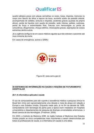 53
quadro alérgico grave com placas vermelhas no corpo, tosse, dispnéia, tremores no
corpo com desvio de olhos e repuxo da boca, aumento súbito da pressão arterial,
acompanhada de cefaléia, tonturas e dispnéia, acidentes graves (quedas da própria
altura), perda de líquidos com queda de pressão, sede intensa, palidez, sudorese,
perda de força e extremidades frias, fraturas com hemorragias ou perda de
consciência, afogamentos, choque elétrico, intoxicações graves, aspirações de corpos
estranhos dentre outros.
Já a urgência configura-se em casos médicos agudos que não colocam o paciente sob
risco iminente de morte.
Em casos de emergência, acione o SAMU:
Figura 22: www.samu.gov.br
20 SISTEMAS DE INFORMAÇÃO NA SAÚDE E NOÇÕES DE FATURAMENTO
HOSPITALAR
20.1 A informática aplicada à saúde
O uso de computadores para dar suporte à assistência médica e pesquisa clínica no
Brasil tem início com aproximadamente uma década e meia de atraso em relação à
Europa e aos Estados Unidos. Enquanto neste país, já no fim da década de 1950,
computadores com tecnologia de ponta para a época eram instalados em hospitais
universitários e departamentos de pesquisa de diversas universidades americanas, o
Brasil carecia de tais tecnologias. (Friedman, 2009).
Em 2003, o Instituto de Medicina (IOM, do inglês Institute of Medicine) dos Estados
Unidos propôs as cinco competências mais importantes a serem desenvolvidas por
todos os profissionais de saúde, e a informática em saúde é uma delas.
 