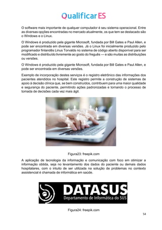 54
O software mais importante de qualquer computador é seu sistema operacional. Entre
as diversas opções encontradas no mercado atualmente, os que tem se destacado são
o Windows e o Linux.
O Windows é produzido pela gigante Microsoft, fundada por Bill Gates e Paul Allen, e
pode ser encontrada em diversas versões. Já o Linux foi inicialmente produzido pelo
programador finlandês Linus Torvalds no sistema de código aberto disponível para ser
modificado e distribuído livremente ao gosto do freguês — e são muitas as distribuições
ou versões.
O Windows é produzido pela gigante Microsoft, fundada por Bill Gates e Paul Allen, e
pode ser encontrada em diversas versões.
Exemplo de incorporação destes serviços é o registro eletrônico das informações dos
pacientes atendidos no hospital. Este registro permite a construção de sistemas de
apoio à decisão clínica que, se bem construídos, contribuem para uma maior qualidade
e segurança do paciente, permitindo ações padronizadas e tornando o processo de
tomada de decisões cada vez mais ágil.
Figura23: freepik.com
A aplicação de tecnologia da informação e comunicação com foco em otimizar a
informação obtida, seja no levantamento dos dados do paciente ou demais dados
hospitalares, com o intuito de ser utilizada na solução de problemas no contexto
assistencial é chamada de informática em saúde.
Figura24: freepik.com
 