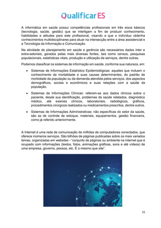 55
A informática em saúde possui competências profissionais em três eixos básicos
(tecnologia, saúde, gestão) que se interligam a fim de produzir conhecimento,
habilidades e atitudes para este profissional, visando a que o indivíduo obtenha
conhecimentos multidisciplinares para atuar na intersecção entre a área assistencial e
a Tecnologia da Informação e Comunicação.
Na atividade de planejamento em saúde e gerência são necessários dados inter e
extra-setoriais, gerados pelas mais diversas fontes, tais como censos, pesquisas
populacionais, estatísticas vitais, produção e utilização de serviços, dentre outras.
Podemos classificar os sistemas de informação em saúde, conforme sua natureza, em:
• Sistemas de Informações Estatístico Epidemiológicas: aqueles que incluem o
conhecimento da mortalidade e suas causas determinantes, do padrão de
morbidade da população ou da demanda atendida pelos serviços, dos aspectos
demográficos, sociais e econômicos e suas relações com a saúde da
população.
• Sistemas de Informações Clínicas: referem-se aos dados clínicos sobre o
paciente, desde sua identificação, problemas de saúde relatados, diagnóstico
médico, até exames clínicos, laboratoriais, radiológicos, gráficos,
procedimentos cirúrgicos realizados ou medicamentos prescritos, dentre outros.
• Sistemas de Informações Administrativas: não específicas do setor da saúde,
são as de controle de estoque, materiais, equipamentos, gestão financeira,
como já referido anteriormente.
A Internet é uma rede de comunicação de milhões de computadores conectados, que
oferece inúmeros serviços. São bilhões de páginas publicadas sobre os mais variados
temas, organizadas em websites - “conjunto de páginas ou ambiente na internet que é
ocupado com informações (textos, fotos, animações gráficas, sons e até vídeos) de
uma empresa, governo, pessoa, etc. É o mesmo que site”.
 